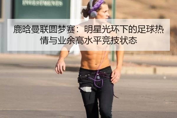 鹿晗曼联圆梦赛：明星光环下的足球热情与业余高水平竞技状态