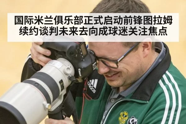 国际米兰俱乐部正式启动前锋图拉姆续约谈判未来去向成球迷关注焦点